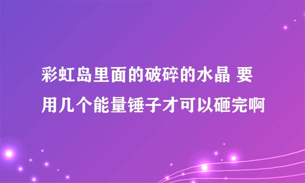 彩虹岛里面的破碎的水晶 要用几个能量锤子才可以砸完啊