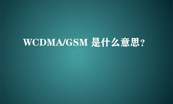 WCDMA/GSM 是什么意思？