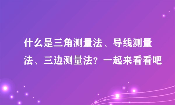 什么是三角测量法、导线测量法、三边测量法？一起来看看吧