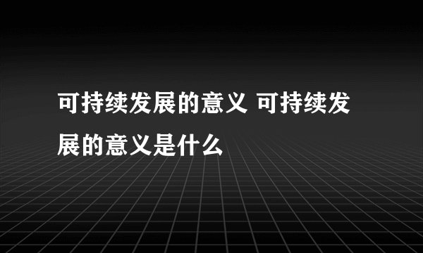 可持续发展的意义 可持续发展的意义是什么