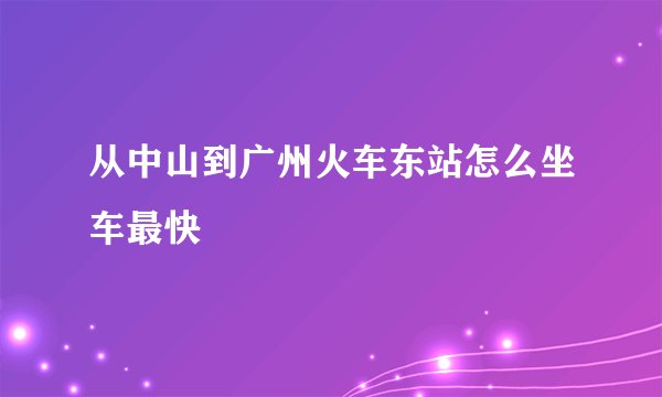 从中山到广州火车东站怎么坐车最快