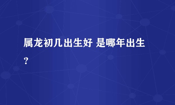 属龙初几出生好 是哪年出生？