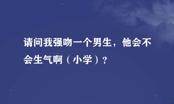 请问我强吻一个男生，他会不会生气啊（小学）？