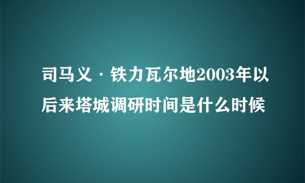 司马义·铁力瓦尔地2003年以后来塔城调研时间是什么时候