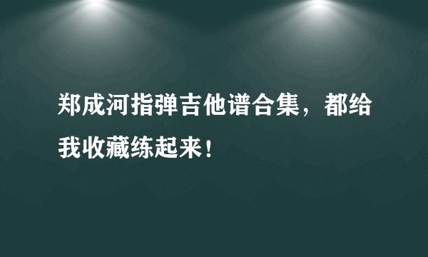 郑成河指弹吉他谱合集，都给我收藏练起来！
