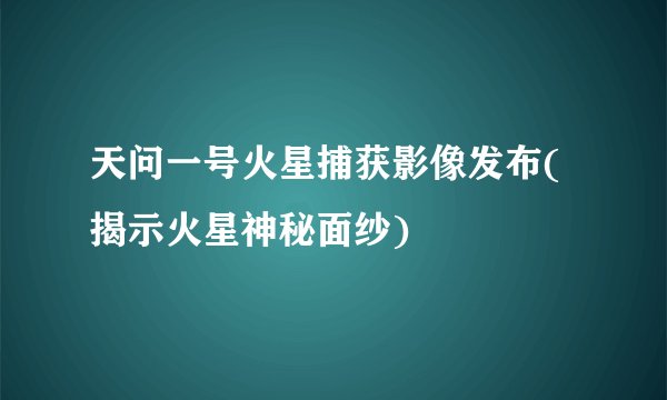 天问一号火星捕获影像发布(揭示火星神秘面纱)