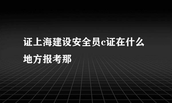 证上海建设安全员c证在什么地方报考那