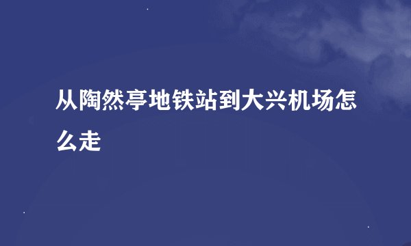 从陶然亭地铁站到大兴机场怎么走
