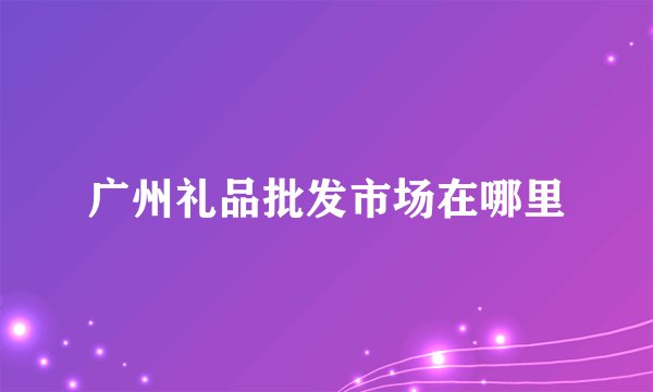 广州礼品批发市场在哪里