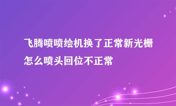飞腾喷喷绘机换了正常新光栅怎么喷头回位不正常