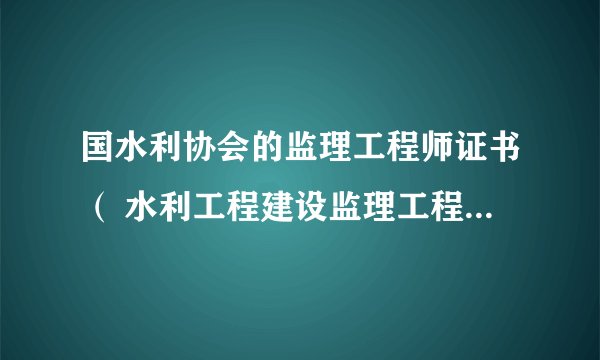 国水利协会的监理工程师证书（ 水利工程建设监理工程师资格证书) 选择就业问题，证书价值!