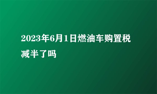 2023年6月1日燃油车购置税减半了吗