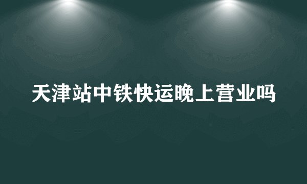天津站中铁快运晚上营业吗