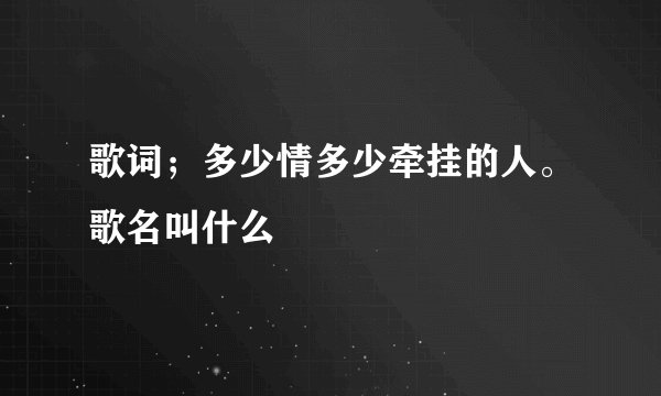 歌词；多少情多少牵挂的人。歌名叫什么