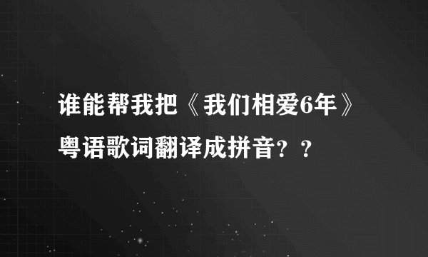 谁能帮我把《我们相爱6年》粤语歌词翻译成拼音？？