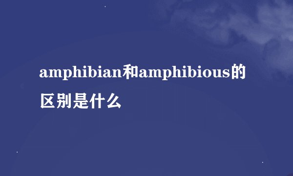 amphibian和amphibious的区别是什么