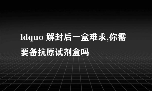 ldquo 解封后一盒难求,你需要备抗原试剂盒吗