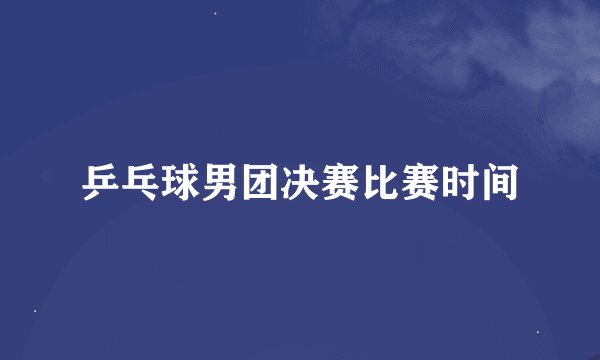 乒乓球男团决赛比赛时间