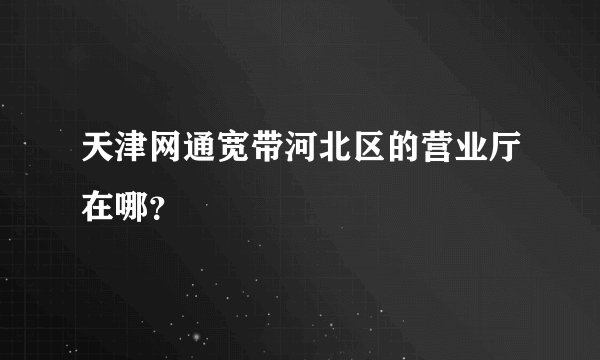 天津网通宽带河北区的营业厅在哪？