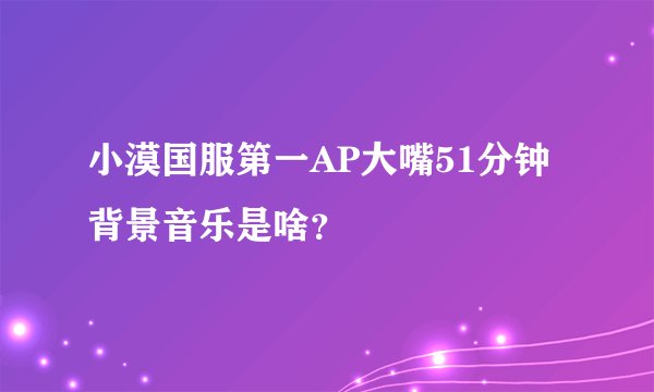 小漠国服第一AP大嘴51分钟背景音乐是啥？