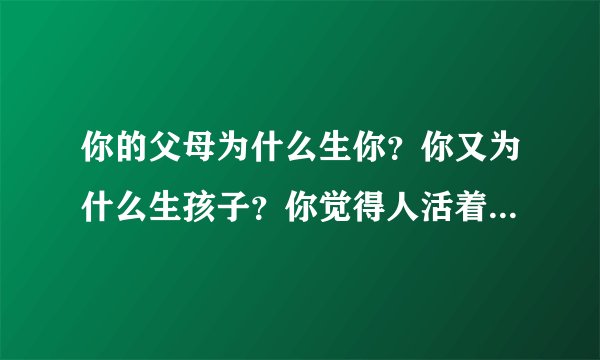 你的父母为什么生你？你又为什么生孩子？你觉得人活着的意义是什么？