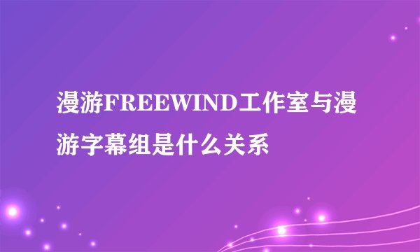 漫游FREEWIND工作室与漫游字幕组是什么关系