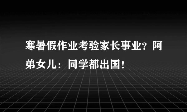 寒暑假作业考验家长事业？阿弟女儿：同学都出国！