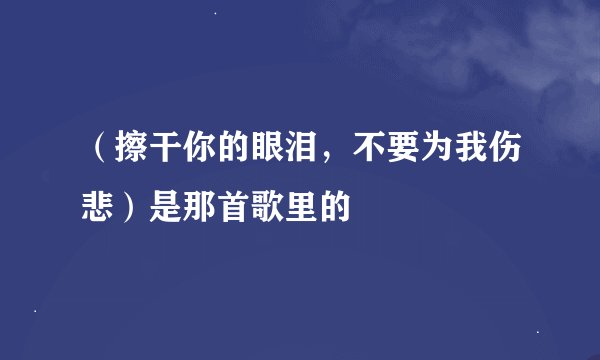 （擦干你的眼泪，不要为我伤悲）是那首歌里的