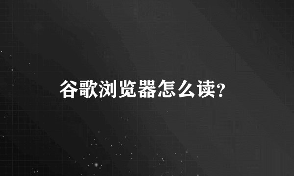 谷歌浏览器怎么读？