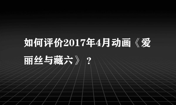 如何评价2017年4月动画《爱丽丝与藏六》 ？