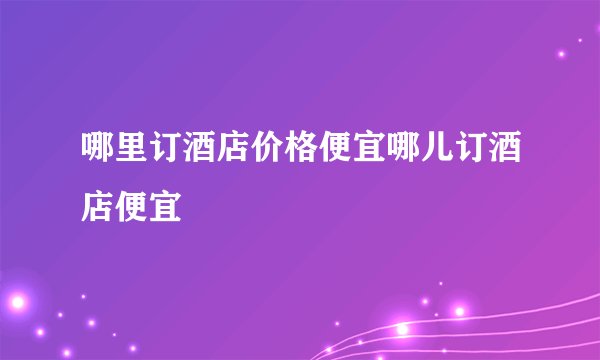 哪里订酒店价格便宜哪儿订酒店便宜