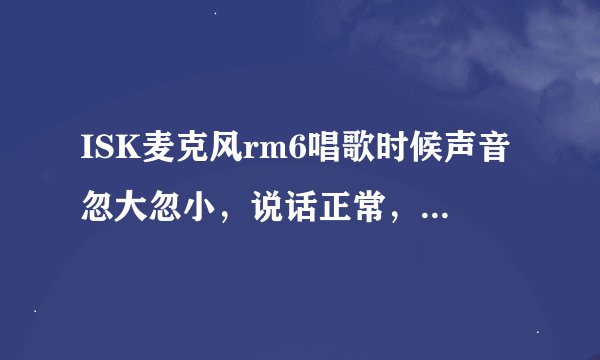 ISK麦克风rm6唱歌时候声音忽大忽小，说话正常，就唱歌声音忽大忽小，上面那两个钮怎么调，不是声卡