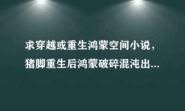 求穿越或重生鸿蒙空间小说，猪脚重生后鸿蒙破碎混沌出盘古开天化洪荒，但求完本，不是也行