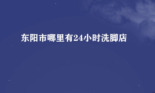 东阳市哪里有24小时洗脚店