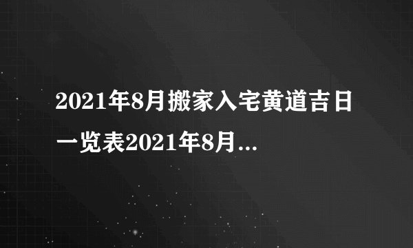 2021年8月搬家入宅黄道吉日一览表2021年8月搬家入宅吉日查询