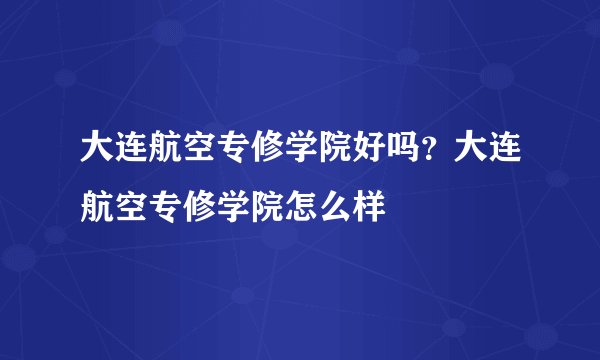 大连航空专修学院好吗？大连航空专修学院怎么样