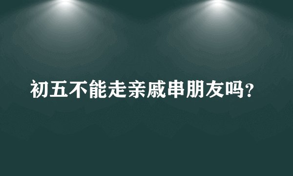 初五不能走亲戚串朋友吗？