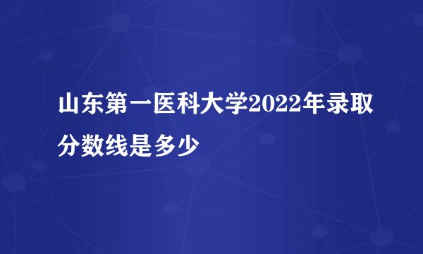 山东第一医科大学2022年录取分数线是多少