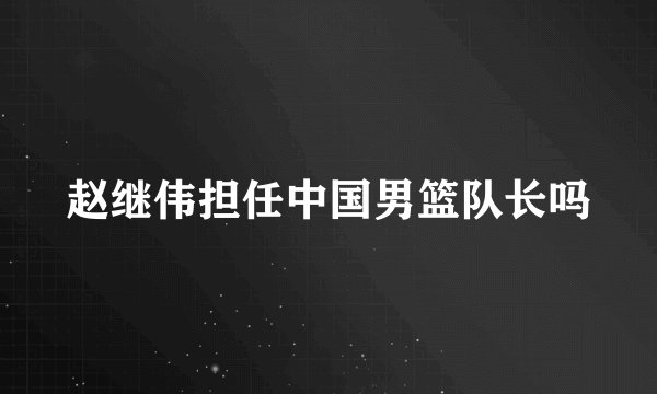 赵继伟担任中国男篮队长吗