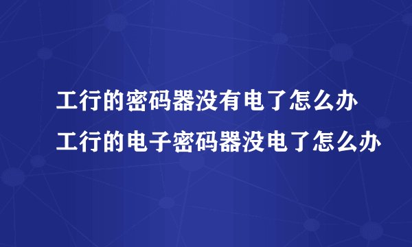 工行的密码器没有电了怎么办工行的电子密码器没电了怎么办