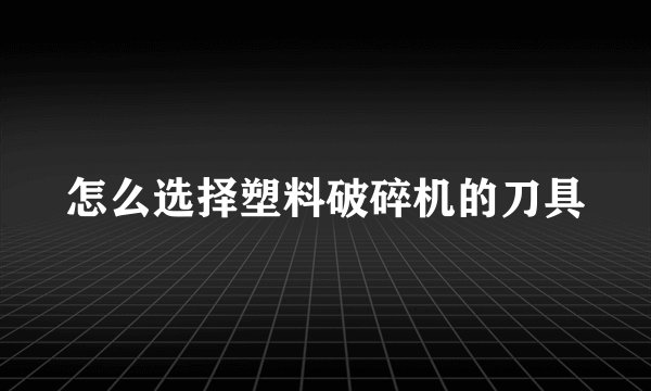 怎么选择塑料破碎机的刀具