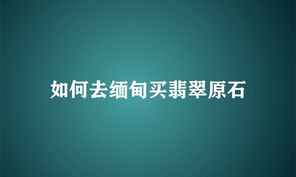 如何去缅甸买翡翠原石
