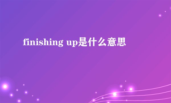 finishing up是什么意思