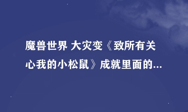 魔兽世界 大灾变《致所有关心我的小松鼠》成就里面的《洞穴鼠》找不到。请问在什么位子，万分感谢