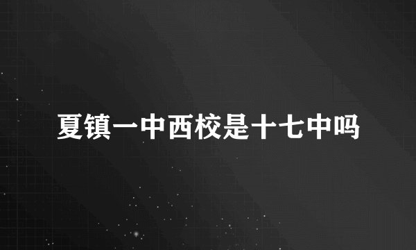 夏镇一中西校是十七中吗