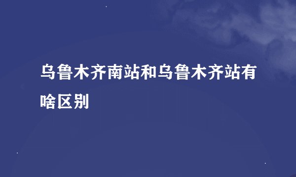 乌鲁木齐南站和乌鲁木齐站有啥区别
