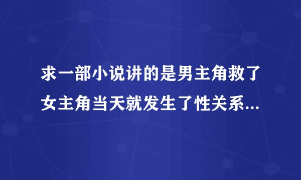 求一部小说讲的是男主角救了女主角当天就发生了性关系，然后两人就以恋人的关系一直在一起。中间的记不得