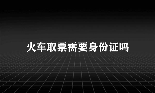 火车取票需要身份证吗