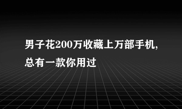 男子花200万收藏上万部手机,总有一款你用过