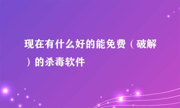 现在有什么好的能免费（破解）的杀毒软件